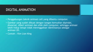 DIGITAL ANIMATION
• Penggabungan teknik animasi cell yang dibantu computer.
• Gambar yang sudah dibuat dengan tangan kemudian dipindai,
diwarnai, diberi animasi dan efek oleh computer, sehingga animasi
lebih hidup tetapi tidak meninggalkan identitasnya sebagai
animasi 2D.
• Contoh : film Lion King
 