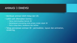 ANIMASI 3 DIMENSI
• Membuat animasi lebih hidup dari 2D.
• Lebih sulit dikerjakan karena :
• Harus memvisualkan bentuk 3D
• Kemampuan processing untuk proses render objek 3D
• Perlu cukup dana, kesabaran dan latihan
• Tahap penciptaan animasi 3D : permodelan, layout dan animation,
rendering.
 