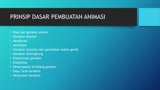 PRINSIP DASAR PEMBUATAN ANIMASI
• Pose dan gerakan antara
• Gerakan skunder
• Akselerasi
• Antisipasi
• Gerakan lanjutan dan perbedaan waktu gerak
• Gerakan melengkung
• Dramatisasi gerakan
• Elastisitas
• Penempatan di bidang gambar
• Daya Tarik karakter
• Penjiwaan karakter
 