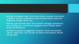 • Animasi merupakan daya Tarik utama dalam program multimedia
interaktif, mampu menjelaskan suatu konsep/proses yang sulit
dijelaskan dengan media lain.
• Animasi juga memiliki daya Tarik estetika sehingga tampilannya
eye catching akan memotivasi pengguna untuk terlibat dalam
proses pembelajaran.
• Animasi merupakan penggunaan computer untuk menciptakan
“gerak” pada layar, seni 2D atau 3D dalam menciptakan sebuah
ilusi gerakan.
 