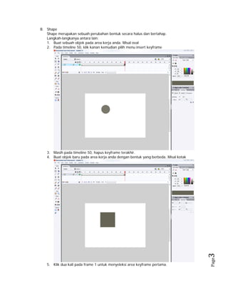 B. Shape
Shape merupakan sebuah perubahan bentuk secara halus dan bertahap.
Langkah-langkanya antara lain:
1. Buat sebuah objek pada area kerja anda. Misal oval
2. Pada timeline 50, klik kanan kemudian pilih menu insert keyframe

5. Klik dua kali pada frame 1 untuk menyeleksi area keyframe pertama.

Page

3 

3. Masih pada timeline 50, hapus keyframe terakhir.
4. Buat objek baru pada area kerja anda dengan bentuk yang berbeda. Misal kotak

 