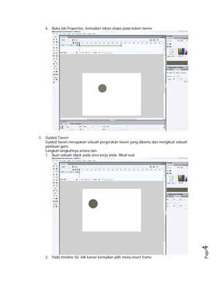 6. Buka tab Properties, kemudian isikan shape pada kolom tween

2. Pada timeline 50, klik kanan kemudian pilih menu insert frame

Page

4 

C. Guided Tween
Guided tween merupakan sebuah pergerakan tween yang dibantu dan mengikuti sebuah
panduan garis.
Langkah-langkahnya antara lain:
1. Buat sebuah objek pada area kerja anda. Misal oval

 