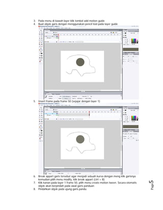 3. Pada menu di bawah layer klik tombol add motion guide
4. Buat objek garis dengan menggunakan pencil tool pada layer guide

Page

6. Break appart garis tersebut agar menjadi sebuah kurva dengan meng klik garisnya
kemudian pilih menu modify, klik break appart (ctrl + B)
7. Klik kanan pada layer 1 frame 50, pilih menu create motion tween. Secara otomatis
objek akan berpindah pada awal garis panduan
8. Pindahkan objek pada ujung garis pandu

5 

5. Insert frame pada frame 50 (sejajar dengan layer 1)

 