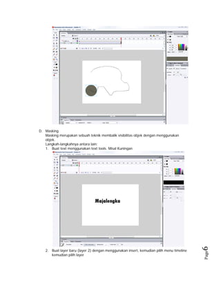 Page

2. Buat layer baru (layer 2) dengan menggunakan insert, kemudian pilih menu timeline
kemudian pilih layer

6 

D. Masking
Masking merupakan sebuah teknik membalik visibilitas objek dengan menggunakan
objek.
Langkah-langkahnya antara lain:
1. Buat text menggunakan text tools. Misal Kuningan

 