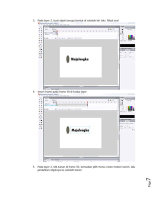 3. Pada layer 2, buat objek berupa bentuk di sebelah kiri teks. Misal oval

4. Insert frame pada frame 50 di kedua layer

Page

7 

5. Pada layer 2, klik kanan di frame 50, kemudian pilih menu create motion tween, lalu
pindahkan objeknya ke sebelah kanan

 