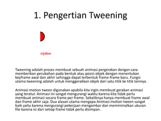 1. Pengertian Tweening
Tweening adalah proses membuat sebuah animasi pergerakan dengan cara
memberikan perubahan pada bentuk atau posisi objek dengan menentukan
keyframe awal dan akhir sehingga dapat terbentuk frame-frame baru. Fungsi
utama tweening adalah untuk menggerakkan objek dari satu titik ke titik lainnya.
Animasi motion tween digunakan apabila kita ingin membuat gerakan animasi
yang teratur. Animasi ini sangat mengurangi waktu karena kita tidak perlu
membuat animasi secara frame per frame. Sebaliknya hanya membuat frame awal
dan frame akhir saja. Dua alasan utama mengapa Animasi motion tween sangat
baik yaitu karena mengurangi pekerjaan mengambar dan meminimalkan ukuran
file karena isi dari setiap frame tidak perlu disimpan.
 