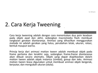 2. Cara Kerja Tweening
Cara kerja tweening adalah dengan cara menentukan dua poin keadaan
pada objek awal dan akhir, sedangkan macromedia flash membuat
rangkaian gerakan diantaranya. Animasi yang dihasilkan menggunakan
metode ini adalah gerakan yang halus, perubahan letak, ukuran, rotasi,
bentuk maupun warna.
Prinsip kerja dari animasi motion tween adalah membuat objek pada
frame pertama dan terakhir saja, sedangkan frame-frame diantaranya
akan dibuat secara otomatis. Objek yang dapat diaplikasikan dalam
motion tween adalah objek instance (simbol), group dan teks. Animasi
motion tween biasa digunakan untuk membuat animasi objek bergerak,
berputar, dan mengubah ukuran (skala).
 