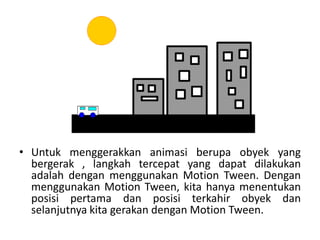 • Untuk menggerakkan animasi berupa obyek yang
bergerak , langkah tercepat yang dapat dilakukan
adalah dengan menggunakan Motion Tween. Dengan
menggunakan Motion Tween, kita hanya menentukan
posisi pertama dan posisi terkahir obyek dan
selanjutnya kita gerakan dengan Motion Tween.
 