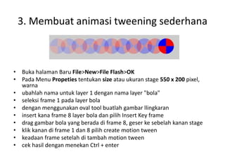 3. Membuat animasi tweening sederhana
• Buka halaman Baru File>New>File Flash>OK
• Pada Menu Propeties tentukan size atau ukuran stage 550 x 200 pixel,
warna
• ubahlah nama untuk layer 1 dengan nama layer "bola"
• seleksi frame 1 pada layer bola
• dengan menggunakan oval tool buatlah gambar llingkaran
• insert kana frame 8 layer bola dan pilih Insert Key frame
• drag gambar bola yang berada di frame 8, geser ke sebelah kanan stage
• klik kanan di frame 1 dan 8 pilih create motion tween
• keadaan frame setelah di tambah motion tween
• cek hasil dengan menekan Ctrl + enter
 