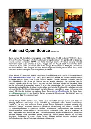 Animasi Open Source by HizaRo.com
Dunia animasi 3D dunia berkembang pesat sejak 1995, ketika film 3D pertama PIXAR (Toy Story)
dirilis di Amerika. Walaupun sebelumnya banyak terdapat riset dan film pendek 3D di beberapa
negara, namun kepiawaian PIXAR dan kerja kerasnya selama 20 tahun sanggup menjadi
inspirator banyak studio animasi di dunia. Hingga saat ini PIXAR masih mendominasi bisnis
animasi 3D dunia selain Dreamwork dan studio lainnya. Namun tahukan Anda jika keberhasilan
dari studio tersebut tidak terlepas dari riset dan development selama puluhan tahun. Nah, dibalik
semuanya itu linux dan open source berperan cukup besar.
Dunia animasi 3D dikejutkan dengan munculnya Open Movie pertama didunia, Elephants Dreams
(http://www.elephantsdream.org/, 2005). Film berdurasi pendek ini (durasi) keseluruhannya
diproduksi dengan Free Open Source Softare (FOSS), dengan software utamanya Blender
(http://blender.org). ED dibuat di Belanda dengan kosep kolaborasi. Pencetusnya (Blender
Institute) mengkonsep produsi film ini dengan merekrut Animator pilihan dari berbagai dunia.
Mereka berkumpul di Amsterdam selama 1 tahun dan mengerjakan film hingga selesai dengan
bantuan komunitas Blender di seluruh dunia melalui blog/website. Produser film sekaligus pencipta
software Blender, Ton Rossendaal, adalah ujung tombak dari project Open Movie ini. Berturut-turut
setalah ED, Blender Institute menciptakan Open Game (www.yofrankie.org), Big Bugs Bunny
(www.bigbuckbunny.org), dan terakhir Durian (www.durian.blender.org). Demikianlah akhirnya
genre Animasi Open Source ini dimulai.
Seperti halnya PIXAR dimasa awal, Open Movie dikerjakan sebagai puncak dari riset dan
teknologi dibaliknya. Maksudnya kenapa tema film Toy Story pada saat itu dipilih? Salah satunya
karena PIXAR baru bisa membuat texture plastik dengan renderman (software render) yang
dimilikinya. A Bugs Life (1998) merupakan penemuan dari teknologi baru mereka, Monster Inc.
(2001) menonjolkan efek Fur (bulu dan rambut), The Incredible (2004) mencoba efek rambut dan
animasi manusia, Finding Nemo (2003) Simulasi air, Ratatouille (2007) fokus di makanan, UP
(efek Cloud/awan), dan seterusnya. Nah, Open Movie Blender adalah pembuktian dari kehandalan
software Blender untuk digunakan secara profesional. Setara dengan industri 3D film pada
umumnya. Sedangkan di project Open Games, Blender terbukti mampu membuat game
profesional dengan Game Engine yang tertanam didalamnya.
 