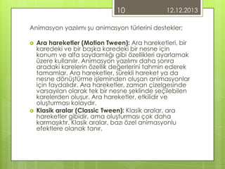 10

12.12.2013

Animasyon yazılımı şu animasyon türlerini destekler;




Ara hareketler (Motion Tween): Ara hareketleri, bir
karedeki ve bir başka karedeki bir nesne için
konum ve alfa saydamlığı gibi özellikleri ayarlamak
üzere kullanılır. Animasyon yazılımı daha sonra
aradaki karelerin özellik değerlerini tahmin ederek
tamamlar. Ara hareketler, sürekli hareket ya da
nesne dönüştürme işleminden oluşan animasyonlar
için faydalıdır. Ara hareketler, zaman çizelgesinde
varsayılan olarak tek bir nesne şeklinde seçilebilen
karelerden oluşur. Ara hareketler, etkilidir ve
oluşturması kolaydır.
Klasik aralar (Classic Tween): Klasik aralar, ara
hareketler gibidir, ama oluşturması çok daha
karmaşıktır. Klasik aralar, bazı özel animasyonlu
efektlere olanak tanır.

 