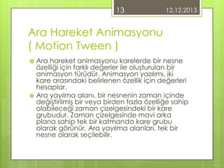 13

12.12.2013

Ara Hareket Animasyonu
( Motion Tween )




Ara hareket animasyonu karelerde bir nesne
özelliği için farklı değerler ile oluşturulan bir
animasyon türüdür. Animasyon yazılımı, iki
kare arasındaki belirlenen özellik için değerleri
hesaplar.
Ara yayılma alanı, bir nesnenin zaman içinde
değiştirilmiş bir veya birden fazla özelliğe sahip
olabileceği zaman çizelgesindeki bir kare
grubudur. Zaman çizelgesinde mavi arka
plana sahip tek bir katmanda kare grubu
olarak görünür. Ara yayılma alanları, tek bir
nesne olarak seçilebilir.

 