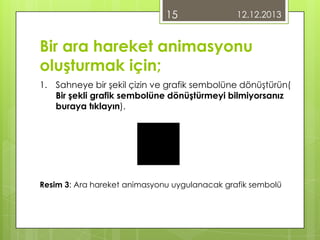 15

12.12.2013

Bir ara hareket animasyonu
oluşturmak için;
1. Sahneye bir şekil çizin ve grafik sembolüne dönüştürün(
Bir şekli grafik sembolüne dönüştürmeyi bilmiyorsanız
buraya tıklayın).

Resim 3: Ara hareket animasyonu uygulanacak grafik sembolü

 