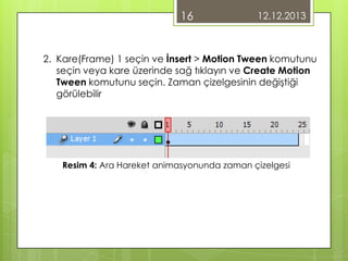 16

12.12.2013

2. Kare(Frame) 1 seçin ve İnsert > Motion Tween komutunu
seçin veya kare üzerinde sağ tıklayın ve Create Motion
Tween komutunu seçin. Zaman çizelgesinin değiştiği
görülebilir

Resim 4: Ara Hareket animasyonunda zaman çizelgesi

 
