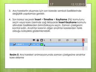 17

12.12.2013

3. Ara hareketin oluşması için son karede sembol özelliklerinde
değişiklik yapılaması gerekir.
4. Son kareyi seçerek İnsert > Timeline > Keyframe (F6) komutunu
seçin veya kare üzerinde sağ tıklayarak İnsert Keyframe komutu
altındaki özelliklerden birini/birkaçını seçin. Zaman çizelgesini
kontrol edin. Anahtar karenin diğer anahtar karelerden farklı
olduğu kolaylıkla gözlemlenebilir.

Resim 5: Ara hareket animasyonunda zaman çizelgesine anahtar
kare ekleme

 