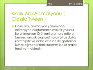 20

12.12.2013

Klasik Ara Animasyonu (
Classic Tween )
 Klasik

ara, animasyon yazılımında
animasyon oluşturmanın eski bir yoludur.
Bu animasyon türü yeni ara hareketlere
benzer, ancak oluşturulmaları biraz daha
karmaşıktır ve daha az esneklik gösterirler.
Buna rağmen birçok kullanıcı klasik araları
tercih etmektedir.

 