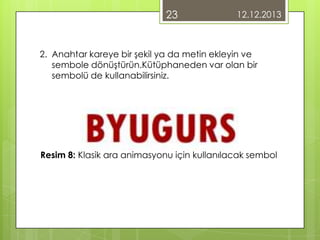 23

12.12.2013

2. Anahtar kareye bir şekil ya da metin ekleyin ve
sembole dönüştürün.Kütüphaneden var olan bir
sembolü de kullanabilirsiniz.

Resim 8: Klasik ara animasyonu için kullanılacak sembol

 
