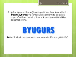 24

12.12.2013

3. Animasyonun biteceği noktaya bir anahtar kare ekleyin
(İnsert Keyframe) ve sembolün özelliklerinde değişiklik
yapın. Özellikler paneli kullanarak sembole ait özellikleri
değiştirebilirsiniz.

Resim 9: Klasik ara animasyonunda sembolün son görüntüsü

 