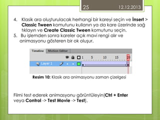 25

12.12.2013

4. Klasik ara oluşturulacak herhangi bir kareyi seçin ve İnsert >
Classic Tween komutunu kullanın ya da kare üzerinde sağ
tıklayın ve Create Classic Tween komutunu seçin.
5. Bu işlemden sonra kareler açık mavi rengi alır ve
animasyonu gösteren bir ok oluşur.

Resim 10: Klasik ara animasyonu zaman çizelgesi

Filmi test ederek animasyonu görüntüleyin(Ctrl + Enter
veya Control -> Test Movie -> Test).

 