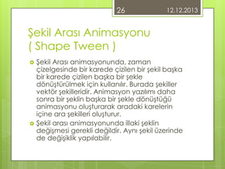 26

12.12.2013

Şekil Arası Animasyonu
( Shape Tween )




Şekil Arası animasyonunda, zaman
çizelgesinde bir karede çizilen bir şekil başka
bir karede çizilen başka bir şekle
dönüştürülmek için kullanılır. Burada şekiller
vektör şekilleridir. Animasyon yazılımı daha
sonra bir şeklin başka bir şekle dönüştüğü
animasyonu oluşturarak aradaki karelerin
içine ara şekilleri oluşturur.
Şekil arası animasyonunda illaki şeklin
değişmesi gerekli değildir. Aynı şekil üzerinde
de değişiklik yapılabilir.

 