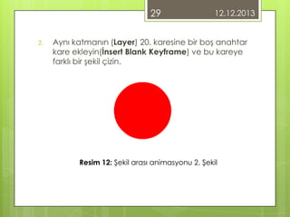 29
2.

12.12.2013

Aynı katmanın (Layer) 20. karesine bir boş anahtar
kare ekleyin(İnsert Blank Keyframe) ve bu kareye
farklı bir şekil çizin.

Resim 12: Şekil arası animasyonu 2. Şekil

 