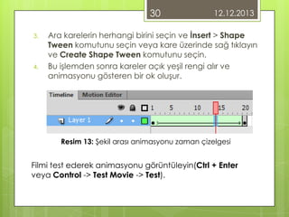 30
3.

4.

12.12.2013

Ara karelerin herhangi birini seçin ve İnsert > Shape
Tween komutunu seçin veya kare üzerinde sağ tıklayın
ve Create Shape Tween komutunu seçin.
Bu işlemden sonra kareler açık yeşil rengi alır ve
animasyonu gösteren bir ok oluşur.

Resim 13: Şekil arası animasyonu zaman çizelgesi

Filmi test ederek animasyonu görüntüleyin(Ctrl + Enter
veya Control -> Test Movie -> Test).

 