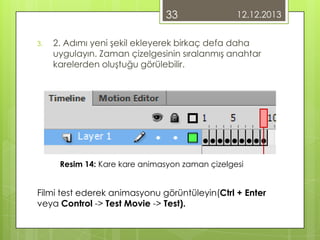 33
3.

12.12.2013

2. Adımı yeni şekil ekleyerek birkaç defa daha
uygulayın. Zaman çizelgesinin sıralanmış anahtar
karelerden oluştuğu görülebilir.

Resim 14: Kare kare animasyon zaman çizelgesi

Filmi test ederek animasyonu görüntüleyin(Ctrl + Enter
veya Control -> Test Movie -> Test).

 