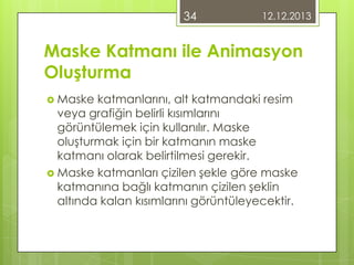 34

12.12.2013

Maske Katmanı ile Animasyon
Oluşturma
 Maske

katmanlarını, alt katmandaki resim
veya grafiğin belirli kısımlarını
görüntülemek için kullanılır. Maske
oluşturmak için bir katmanın maske
katmanı olarak belirtilmesi gerekir.
 Maske katmanları çizilen şekle göre maske
katmanına bağlı katmanın çizilen şeklin
altında kalan kısımlarını görüntüleyecektir.

 
