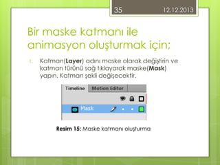 35

12.12.2013

Bir maske katmanı ile
animasyon oluşturmak için;
1.

Katman(Layer) adını maske olarak değiştirin ve
katman türünü sağ tıklayarak maske(Mask)
yapın. Katman şekli değişecektir.

Resim 15: Maske katmanı oluşturma

 