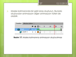 37
3.

12.12.2013

Maske katmanında bir şekil arası oluşturun. Burada
oluşturulan animasyon diğer animasyon türleri de
olabilir.

Resim 17: Maske katmanına animasyon oluşturulması

 