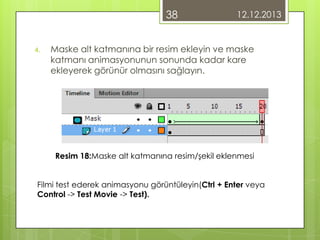 38
4.

12.12.2013

Maske alt katmanına bir resim ekleyin ve maske
katmanı animasyonunun sonunda kadar kare
ekleyerek görünür olmasını sağlayın.

Resim 18:Maske alt katmanına resim/şekil eklenmesi
Filmi test ederek animasyonu görüntüleyin(Ctrl + Enter veya
Control -> Test Movie -> Test).

 
