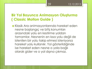 39

12.12.2013

Bir Yol Boyunca Animasyon Oluşturma
( Classic Motion Guide )
 Klasik

Ara animasyonlarında hareket eden
nesne başlangıç ve bitiş konumları
arasındaki yolu en kestirme yoldan
tamamlar. Nesnenin en kısa yolu değil de
istenilen bir yolu takip etmesi isteniyorsa
hareket yolu kullanılır. Yol gösterildiğinde
ise hareket eden nesne o yola bağlı
olarak gider ve o yol dışına çıkmaz.

 