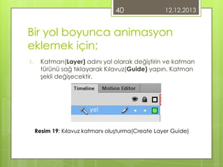 40

12.12.2013

Bir yol boyunca animasyon
eklemek için;
1.

Katman(Layer) adını yol olarak değiştirin ve katman
türünü sağ tıklayarak Kılavuz(Guide) yapın. Katman
şekli değişecektir.

Resim 19: Kılavuz katmanı oluşturma(Create Layer Guide)

 