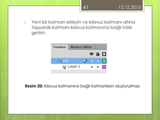 41
2.

12.12.2013

Yeni bir katman ekleyin ve kılavuz katmanı altına
taşıyarak katmanı kılavuz katmanına bağlı hâle
getirin.

Resim 20: Kılavuz katmanına bağlı katmanların oluşturulması

 