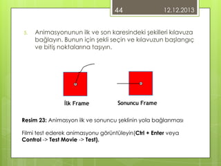 44
5.

12.12.2013

Animasyonunun ilk ve son karesindeki şekilleri kılavuza
bağlayın. Bunun için şekli seçin ve kılavuzun başlangıç
ve bitiş noktalarına taşıyın.

Resim 23: Animasyon ilk ve sonuncu şeklinin yola bağlanması
Filmi test ederek animasyonu görüntüleyin(Ctrl + Enter veya
Control -> Test Movie -> Test).

 