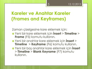 5

12.12.2013

Kareler ve Anahtar Kareler
(Frames and Keyframes)
Zaman çizelgesine kare eklemek için;
 Yeni bir kare eklemek için İnsert > Timeline >
Frame (F5) komutu kullanın.
 Yeni bir anahtar kare eklemek için İnsert >
Timeline > Keyframe (F6) komutu kullanın.
 Yeni bir boş anahtar kare eklemek için İnsert
> Timeline > Blank Keyrame (F7) komutu
kullanın.

 