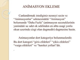 ANİMASYON EKLEME
Canlandirmak istediginiz nesneyi secin ve
“Animasyonlar” sekmesindeki “Animasyon”
bolumunde “Daha Fazla” (animasyon seceneklerinin
yanindaki uc adet ok seklinden en altta asagi yonlu
okun uzerinde cizgi olan dugmedir) dugmesine basin.
Animasyonlar dort kategoriye bolunmuslerdir.
Bu dort kategori “giris efektleri” “çikis efektleri”
“vurgu efektleri” ve “hareket yollari”dir.
.
 