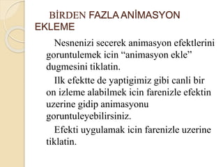BİRDEN FAZLA ANİMASYON
EKLEME
Nesnenizi secerek animasyon efektlerini
goruntulemek icin “animasyon ekle”
dugmesini tiklatin.
Ilk efektte de yaptigimiz gibi canli bir
on izleme alabilmek icin farenizle efektin
uzerine gidip animasyonu
goruntuleyebilirsiniz.
Efekti uygulamak icin farenizle uzerine
tiklatin.
 