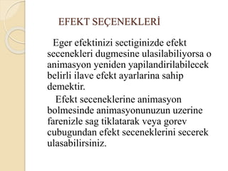 EFEKT SEÇENEKLERİ
Eger efektinizi sectiginizde efekt
secenekleri dugmesine ulasilabiliyorsa o
animasyon yeniden yapilandirilabilecek
belirli ilave efekt ayarlarina sahip
demektir.
Efekt seceneklerine animasyon
bolmesinde animasyonunuzun uzerine
farenizle sag tiklatarak veya gorev
cubugundan efekt seceneklerini secerek
ulasabilirsiniz.
 