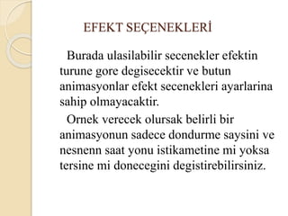EFEKT SEÇENEKLERİ
Burada ulasilabilir secenekler efektin
turune gore degisecektir ve butun
animasyonlar efekt secenekleri ayarlarina
sahip olmayacaktir.
Ornek verecek olursak belirli bir
animasyonun sadece dondurme saysini ve
nesnenn saat yonu istikametine mi yoksa
tersine mi donecegini degistirebilirsiniz.
 