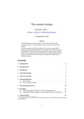 The animate Package
Alexander Grahn ∗
https://gitlab.com/agrahn/animate
2nd September 2021
Abstract
A LaTeX package for creating portable, JavaScript driven PDF and SVG
animations from sets of vector graphics or raster image ﬁles or from inline
graphics.
Keywords: include portable PDF animation SVG animation animated PDF
animated SVG dvisvgm html TeX4ht web animating embed animated graphics
LaTeX pdfLaTeX LuaLaTeX PSTricks pgf TikZ LaTeX-picture MetaPost inline
graphics vector graphics animated GIF LaTeX dvips ps2pdf dvipdfmx XeLaTeX
JavaScript Acrobat Reader KDE Okular PDF-XChange Foxit Reader Firefox
Chrome Chromium
Contents
1 Introduction 2
2 Requirements 2
3 Installation 3
4 Using the package 3
5 The user interface 4
6 Command options 7
6.1 Basic options . . . . . . . . . . . . . . . . . . . . . . . . . . . . . . . . 7
6.2 The ‘timeline’ option . . . . . . . . . . . . . . . . . . . . . . . . . . 10
7 Programming interface 15
8 Examples 17
8.1 Animations from sets of ﬁles, using animategraphics . . . . . . . 17
8.2 Animating PSTricks graphics, using ‘animateinline’ environment . 20
9 Animated SVG 25
∗Animated GIF taken from phpBB forum software and burst into a set of EPS ﬁles using ImageMagick
before embedding.
1
 