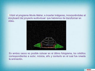 Abrir el programa Movie Maker, e insertar imágenes, incorporándolas al storyboard del proyecto audiovisual  que habremos de transformar en video. En ambos casos es posible colocar en el último fotograma, los créditos correspondientes a autor, música, año y contexto en el cual fue creada la animación.  