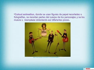 Cutout animation , donde se usan figuras de papel recortadas o fotografías, se recortan partes del cuerpo de los personajes y se los mueve o  reemplaza obteniendo así diferentes poses.  http:// www.youtube.com / watch?v = C5iugLNmdO4 &NR=1 