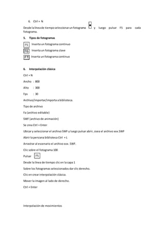 6. Ctrl + N
Desde lalíneade tiemposeleccionarunfotograma y luego pulsar F5 para cada
fotograma.
5. Tipos de fotogramas
Inserta un fotograma continuo
Inserta un fotograma clave
Inserta un fotograma continuo
6. Interpolación clásica
Ctrl + N
Ancho : 800
Alto : 300
Fps : 30
Archivo/importar/importa a biblioteca.
Tipo de archivo
Fa (archivo editable)
SWF (archivo de animación)
Se crea Ctrl + Enter
Ubicar y seleccionar el archivo SWF y luego pulsar abrir, osea el archivo xxx.SWF
Abrir la persiana biblioteca Ctrl + L
Arrastrar al escenario el archivo xxx. SWF.
Clic sobre el fotograma 100
Pulsar
Desde la línea de tiempo clic en la capa 1
Sobre los fotogramas seleccionados dar clic derecho.
Clic en crear interpolación clásica.
Mover la imagen al lado de derecho.
Ctrl + Enter
Interpolación de movimientos
 