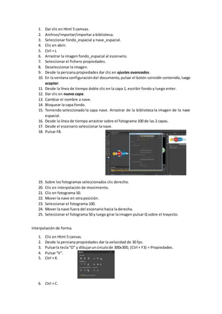 1. Dar clic en Html 5 camvas.
2. Archivo/importar/importar a biblioteca.
3. Seleccionar fondo_espacial y nave_espacial.
4. Clic en abrir.
5. Ctrl + L
6. Arrastrar la imagen fondo_espacial al escenario.
7. Seleccionar el fichero propiedades.
8. Deseleccionar la imagen.
9. Desde la persiana propiedades dar clic en ajustes avanzados.
10. En la ventana configuracióndel documento, pulsar el botón coincidir contenido,luego
aceptar.
11. Desde la línea de tiempo doble clic en la capa 1, escribir fondo y luego enter.
12. Dar clic en nueva capa.
13. Cambiar el nombre a nave.
14. Bloquear la capa fondo.
15. Teniendo seleccionado la capa nave. Arrastrar de la biblioteca la imagen de la nave
espacial.
16. Desde la línea de tiempo arrastrar sobre el fotograma 100 de las 2 capas.
17. Desde el escenario seleccionar la nave.
18. Pulsar F8.
19. Sobre los fotogramas seleccionados clic derecho.
20. Clic en interpolación de movimiento.
21. Clic en fotograma 50.
22. Mover la nave en otra posición.
23. Seleccionar el fotograma 100.
24. Mover la nave fuera del escenario hacia la derecha.
25. Seleccionar el fotograma 50 y luego girar la imagen pulsar Q sobre el trayecto.
Interpolación de forma.
1. Clic en Html 5 canvas.
2. Desde la persiana propiedades dar la velocidad de 30 fps.
3. Pulsarla tecla“O” y dibujaruncirculode 300x300, (Ctrl + F3) = Propiedades.
4. Pulsar“V”.
5. Ctrl + K.
6. Ctrl + C.
 