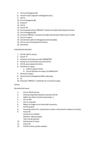 7. Clicenel fotograma30.
8. PulsarF7 para ingresarunfotogramavacio.
9. Ctrl+V.
10. Clicenfotograma60.
11. PulsarF7.
12. Ctrl+V.
13. Pulsar“Q”.
14. Presionandolatecla“MAYUSC” arrastra el tiradorlateral haciael centro.
15. Clicenfotograma30.
16. Presiona“MAYUS” y arrastra el tiradorlateral hasta reducirpor la mitad.
17. Clicenla capa 1.
18. Clicderechosobre losfotogramasseleccionados.
19. Clicencrear interpolaciónde forma.
20. Ctrl+Enter.
Interpolaciónde texto:
1. Ctrl+N,Html 5 canvas.
2. Pulsar“T”.
3. Arrastrar enla hojay escribirUNIMASTER.
4. Alinearenel centrodel escenarioCtrl+K.
5. Ctrl+B. para separarlas letras.
6. Distribuirencapas:
a. Anticlicsobre el texto.
b. Clicendistribuirencapas,Ctrl+MAYUS+D.
7. Eliminarlacapa 1.
8. Seleccionarlosfotogramas90de cada capa.
9. F5.
10. Presionar“MAYUS” y soltardar clic a la primeracapa.
Temas:
Herramienta hueso
1. Clic en Html5 canvas.
2. Archivo/importar/importar escenario Ctrl+R.
3. Doble clic sobre el archivo personaje_1.
4. Clic en NO.
5. Clic en importar.
6. Mover la imagen en el centro del escenario.
7. Ctrl+B separar.
8. Teniendo activo la H. seleccionar y mover, seleccionar la cabeza y el cuello.
9. Pulsar F8.
Convertir en símbolo
Nombre: cabeza aceptar
Tipo: clip de película
10. Seleccionar el tramo.
11. Pulsar F8
12. Escribir tronco y pulsar aceptar.
 