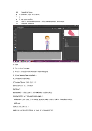 13. Repetir el paso.
 10 para otra parte del cuerpo.
 11
 12 con otro nombre.
14. Usar la herramienta hueso y dibujar el esqueleto del cuerpo
15. Eliminar la capa 1.
Clase 6
1. Clic en Html5 Canvas
2. Pulsar R para activar la herramienta rectángulo.
3. Desde la pestaña propiedades.
4 Arrastrar sobre la hoja.
5 VentanaColor: CRTL +SHIT+ F9
6 Presionando ALT arrastrar.
7 CTRL + T
8 PULSAR V Y SELECCION EL RECTANGULO MODIFICADO
9 MOVER CON LAS TECLAS DIRECCIONALES
PARA UBICARLO EN EL CENTRO DEL BOTON SI NO SELEECCIONAR TODO Y EJECUTAR
CRTL + K
10 PULSAR LA TECLA T
11 EN LA PARTE INTEFIOR DE LA CAJA DE HERRAMIENTAS
 