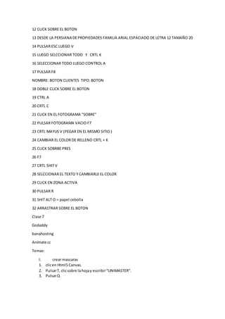 12 CLICK SOBRE EL BOTON
13 DESDE LA PERSIANA DEPROPIEDADES FAMILIA ARIAL ESPACIADO DE LETRA 12 TAMAÑO 20
14 PULSAR ESC LUEGO V
15 LUEGO SELCCIONAR TODO Y CRTL K
16 SELECCIONAR TODO LUEGO CONTROL A
17 PULSAR F8
NOMBRE: BOTON CLIENTES TIPO: BOTON
18 DOBLE CLICK SOBRE EL BOTON
19 CTRL A
20 CRTL C
21 CLICK EN EL FOTOGRAMA "SOBRE"
22 PULSAR FOTOGRAMA VACIO F7
23 CRTL MAYUS V (PEGAR EN EL MISMO SITIO )
24 CAMBIAR EL COLOR DE RELLENO CRTL + K
25 CLICK SOBRBE PRES
26 F7
27 CRTL SHIT V
28 SELCCIONAR EL TEXTO Y CAMBIARLE EL COLOR
29 CLICK EN ZONA ACTIVA
30 PULSAR R
31 SHIT ALT O = papel cebolla
32 ARRASTRAR SOBRE EL BOTON
Clase 7
Godaddy
banahosting
Anímate cc
Temas:
I. crear mascaras
1. clicen Html5 Canvas.
2. PulsarT, clicsobre la hojay escribir“UNIMASTER”.
3. PulsarQ
 
