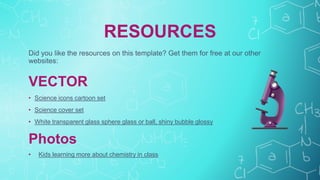 RESOURCES
Did you like the resources on this template? Get them for free at our other
websites:
VECTOR
• Science icons cartoon set
• Science cover set
• White transparent glass sphere glass or ball, shiny bubble glossy
Photos
• Kids learning more about chemistry in class
 