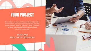 YOUR PROJECT
YEAR: 2022
ROLE: WRITE YOUR ROLE
Presentations are communication tools that can be used as
demonstrations, lectures, speeches, reports, and more. It is
mostly presented before an audience. It serves a variety of
purposes, making presentations powerful tools for
convincing and teaching.
 